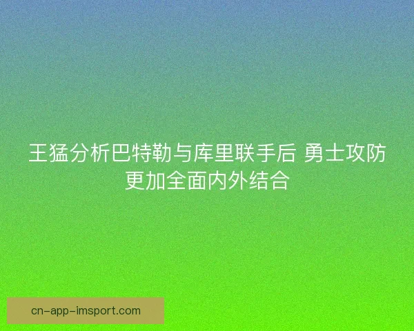 王猛分析巴特勒与库里联手后 勇士攻防更加全面内外结合