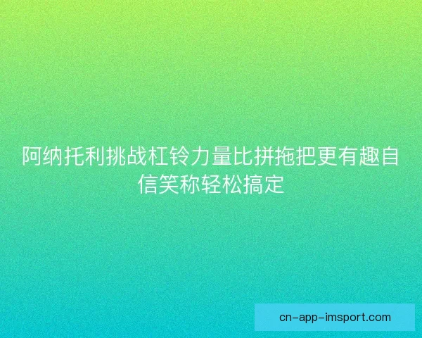 阿纳托利挑战杠铃力量比拼拖把更有趣自信笑称轻松搞定 阿纳托利挑战杠铃力量比拼拖把更有趣自信笑称轻松搞定