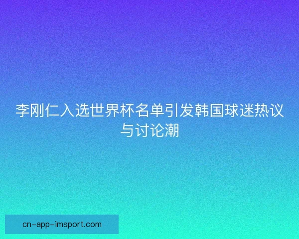 李刚仁入选世界杯名单引发韩国球迷热议与讨论潮