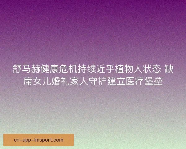 舒马赫健康危机持续近乎植物人状态 缺席女儿婚礼家人守护建立医疗堡垒