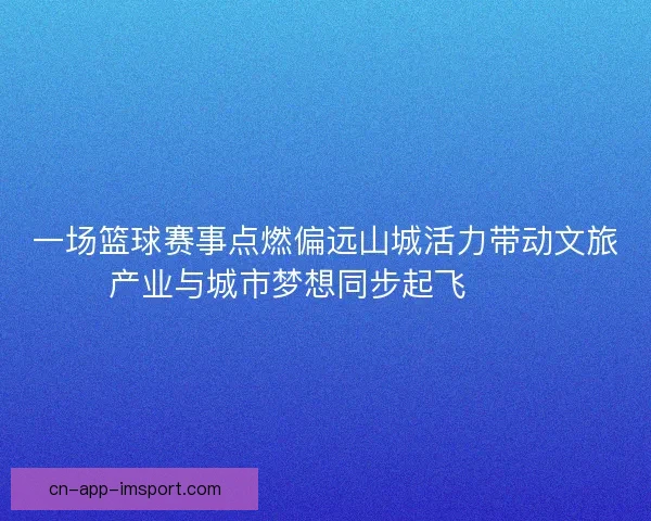 一场篮球赛事点燃偏远山城活力带动文旅产业与城市梦想同步起飞 🏀🌄