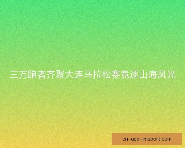 三万跑者齐聚大连马拉松赛竞逐山海风光 三万跑者齐聚大连马拉松赛竞逐山海风光
