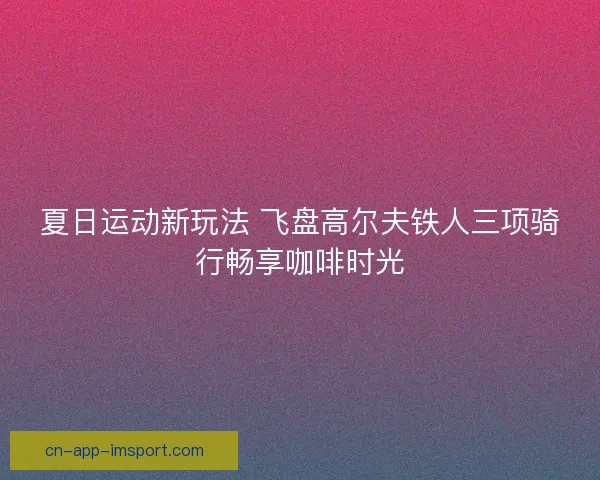 夏日运动新玩法 飞盘高尔夫铁人三项骑行畅享咖啡时光