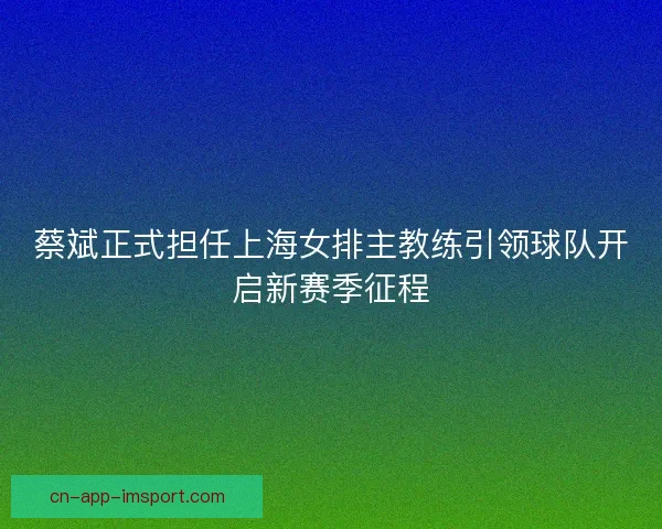 蔡斌正式担任上海女排主教练引领球队开启新赛季征程
