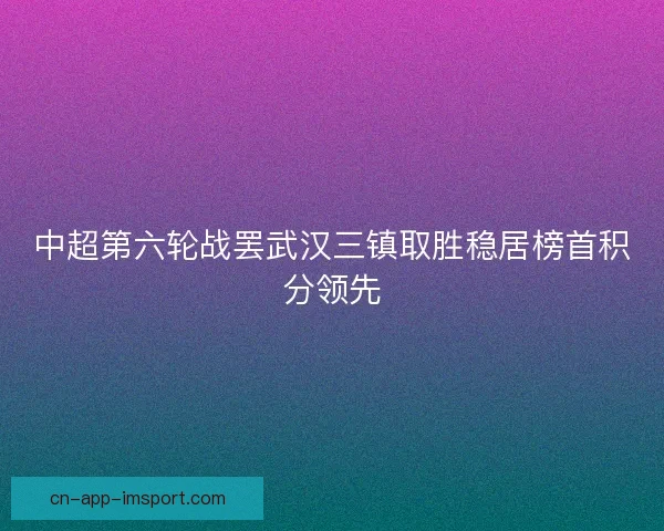 中超第六轮战罢武汉三镇取胜稳居榜首积分领先