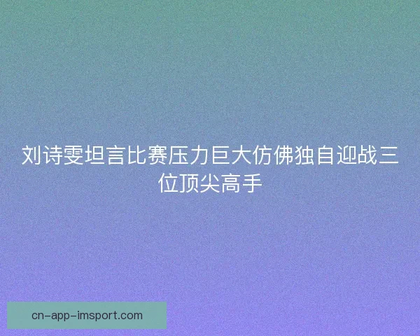 刘诗雯坦言比赛压力巨大仿佛独自迎战三位顶尖高手