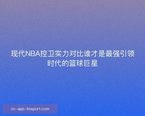 现代NBA控卫实力对比谁才是最强引领时代的篮球巨星